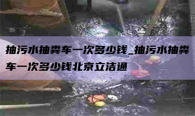 抽污水抽粪车一次多少钱_抽污水抽粪车一次多少钱北京立洁通